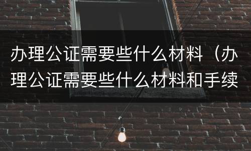 办理公证需要些什么材料（办理公证需要些什么材料和手续）