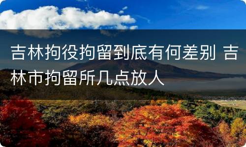 吉林拘役拘留到底有何差别 吉林市拘留所几点放人
