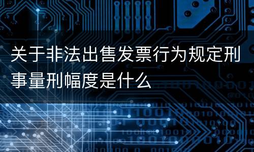 关于非法出售发票行为规定刑事量刑幅度是什么
