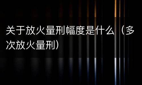 关于放火量刑幅度是什么（多次放火量刑）