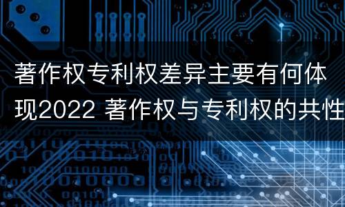 著作权专利权差异主要有何体现2022 著作权与专利权的共性有