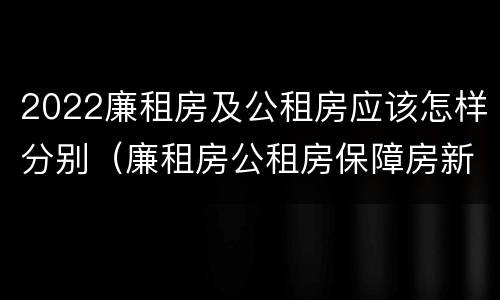 2022廉租房及公租房应该怎样分别（廉租房公租房保障房新政策）