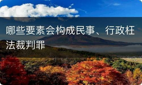 哪些要素会构成民事、行政枉法裁判罪