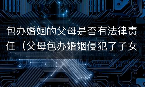 包办婚姻的父母是否有法律责任（父母包办婚姻侵犯了子女的什么权利）