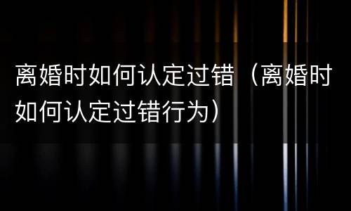 离婚时如何认定过错（离婚时如何认定过错行为）