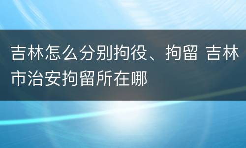 吉林怎么分别拘役、拘留 吉林市治安拘留所在哪