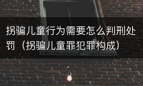 拐骗儿童行为需要怎么判刑处罚（拐骗儿童罪犯罪构成）