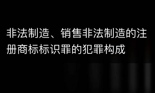 非法制造、销售非法制造的注册商标标识罪的犯罪构成