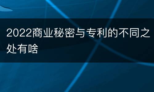 2022商业秘密与专利的不同之处有啥