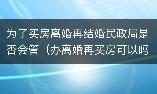 为了买房离婚再结婚民政局是否会管（办离婚再买房可以吗）