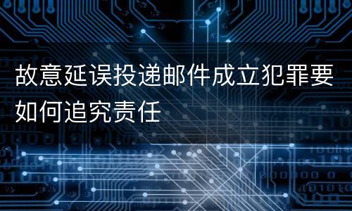 故意延误投递邮件成立犯罪要如何追究责任