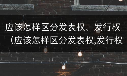 应该怎样区分发表权、发行权（应该怎样区分发表权,发行权）
