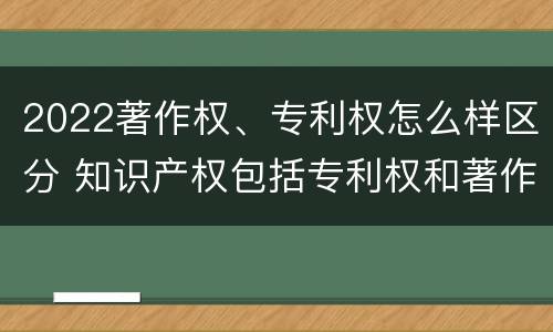 2022著作权、专利权怎么样区分 知识产权包括专利权和著作权吗
