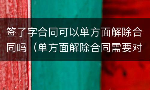 签了字合同可以单方面解除合同吗（单方面解除合同需要对方签字吗）