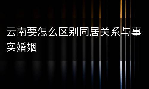 云南要怎么区别同居关系与事实婚姻