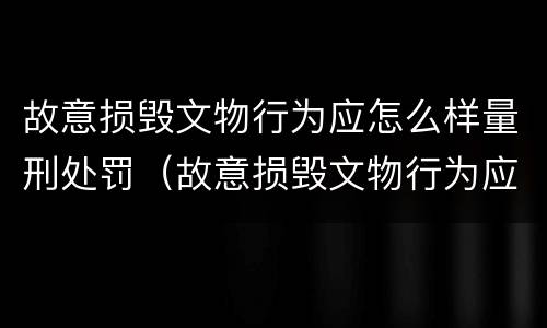 故意损毁文物行为应怎么样量刑处罚（故意损毁文物行为应怎么样量刑处罚依据）