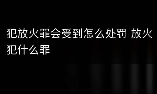犯放火罪会受到怎么处罚 放火犯什么罪