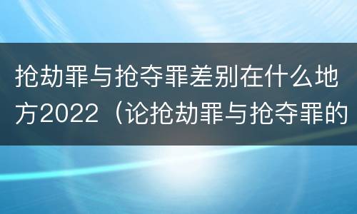 抢劫罪与抢夺罪差别在什么地方2022（论抢劫罪与抢夺罪的界限）