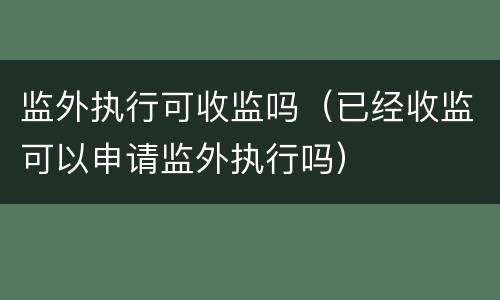 监外执行可收监吗（已经收监可以申请监外执行吗）