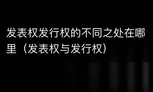 发表权发行权的不同之处在哪里（发表权与发行权）