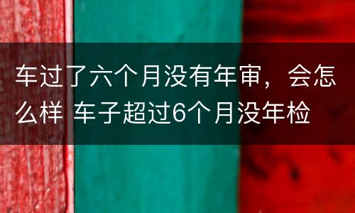 车过了六个月没有年审，会怎么样 车子超过6个月没年检