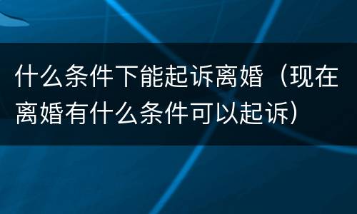 什么条件下能起诉离婚（现在离婚有什么条件可以起诉）