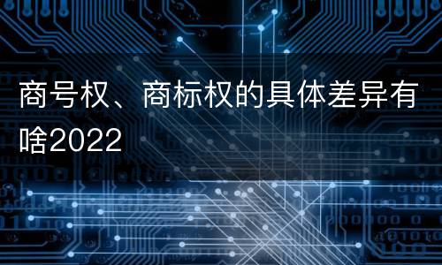 商号权、商标权的具体差异有啥2022
