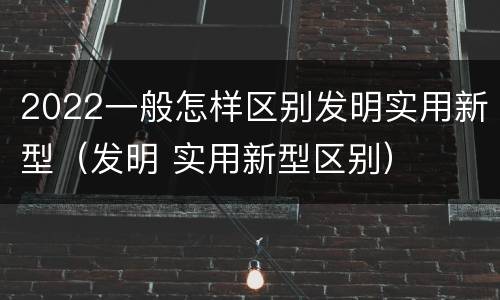 2022一般怎样区别发明实用新型（发明 实用新型区别）