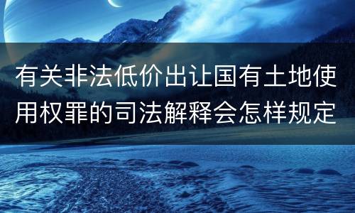 有关非法低价出让国有土地使用权罪的司法解释会怎样规定
