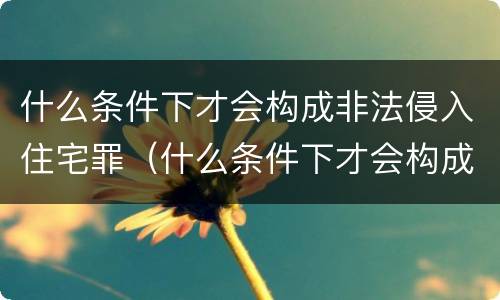 什么条件下才会构成非法侵入住宅罪（什么条件下才会构成非法侵入住宅罪行）