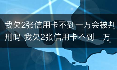 我欠2张信用卡不到一万会被判刑吗 我欠2张信用卡不到一万会被判刑吗知乎