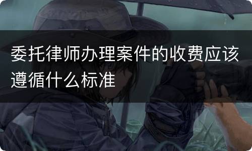 委托律师办理案件的收费应该遵循什么标准