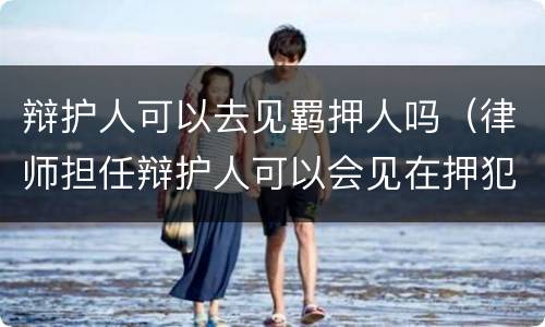 辩护人可以去见羁押人吗（律师担任辩护人可以会见在押犯人）