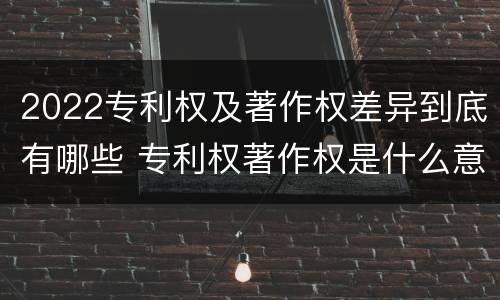 2022专利权及著作权差异到底有哪些 专利权著作权是什么意思