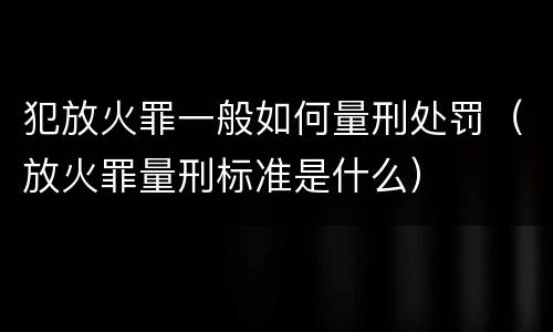犯放火罪一般如何量刑处罚（放火罪量刑标准是什么）