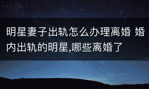 明星妻子出轨怎么办理离婚 婚内出轨的明星,哪些离婚了