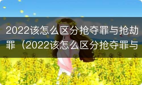 2022该怎么区分抢夺罪与抢劫罪（2022该怎么区分抢夺罪与抢劫罪呢）