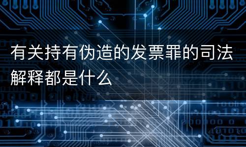 有关持有伪造的发票罪的司法解释都是什么