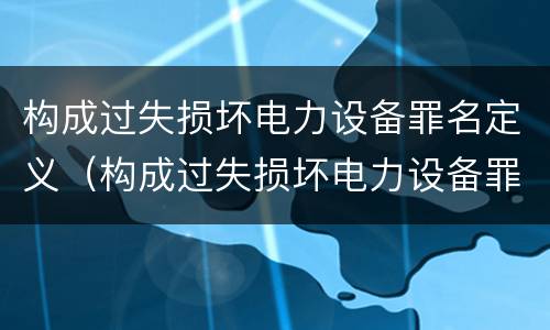 构成过失损坏电力设备罪名定义（构成过失损坏电力设备罪名定义是什么）