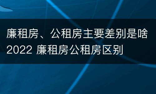 廉租房、公租房主要差别是啥2022 廉租房公租房区别
