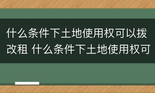 什么条件下土地使用权可以拨改租 什么条件下土地使用权可以拨改租用