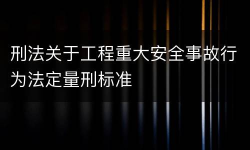 刑法关于工程重大安全事故行为法定量刑标准