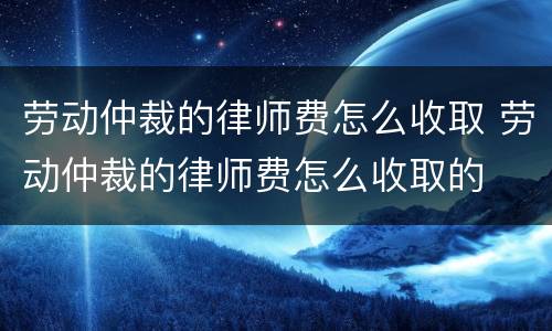劳动仲裁的律师费怎么收取 劳动仲裁的律师费怎么收取的