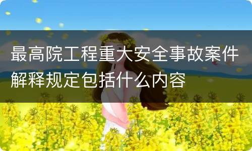 最高院工程重大安全事故案件解释规定包括什么内容