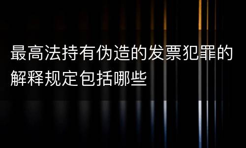 最高法持有伪造的发票犯罪的解释规定包括哪些