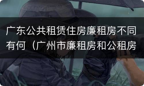 广东公共租赁住房廉租房不同有何（广州市廉租房和公租房的区别）