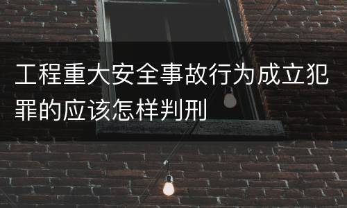 工程重大安全事故行为成立犯罪的应该怎样判刑