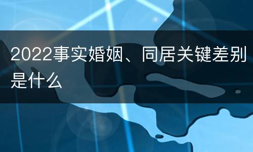 2022事实婚姻、同居关键差别是什么