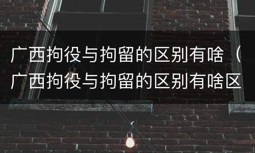 广西拘役与拘留的区别有啥（广西拘役与拘留的区别有啥区别呢）