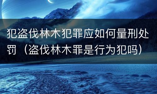 犯盗伐林木犯罪应如何量刑处罚（盗伐林木罪是行为犯吗）